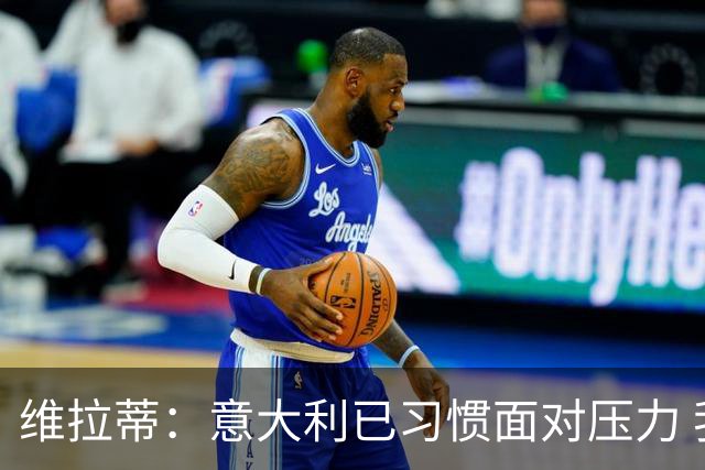 维拉蒂：意大利已习惯面对压力 我们该全力以赴